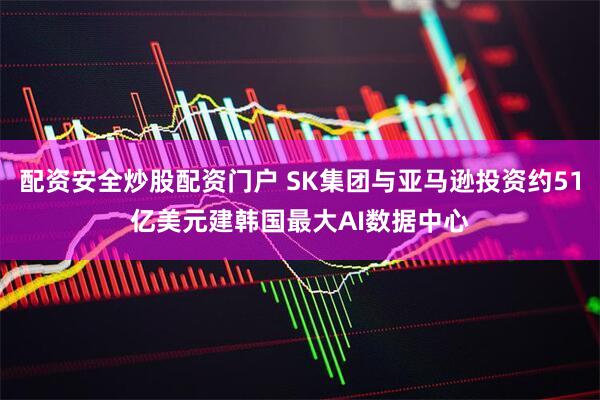 配资安全炒股配资门户 SK集团与亚马逊投资约51亿美元建韩国最大AI数据中心