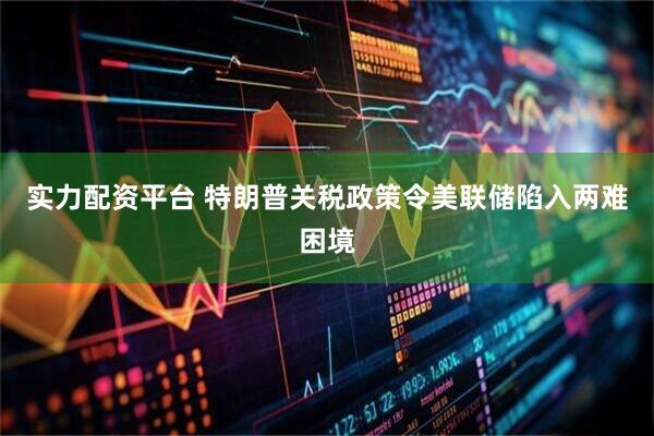 实力配资平台 特朗普关税政策令美联储陷入两难困境