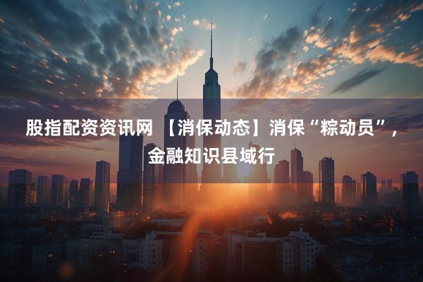 股指配资资讯网 【消保动态】消保“粽动员”，金融知识县域行