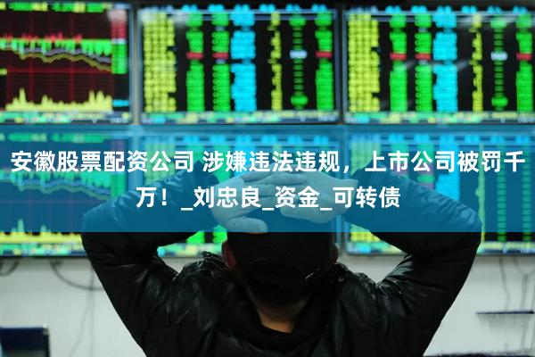 安徽股票配资公司 涉嫌违法违规，上市公司被罚千万！_刘忠良_资金_可转债