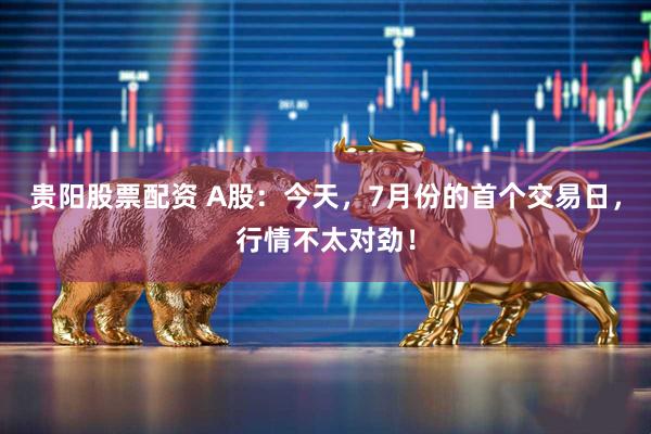 贵阳股票配资 A股：今天，7月份的首个交易日，行情不太对劲！